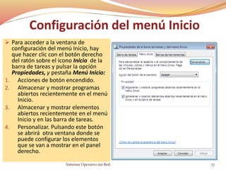 Configuración del menú Inicio
 Para acceder a la ventana de
configuración del menú Inicio, hay
que hacer clic con el botón derecho
del ratón sobre el icono Inicio de la
barra de tareas y pulsar la opción
Propiedades, y pestaña Menú Inicio:
1. Acciones de botón encendido.
2. Almacenar y mostrar programas
abiertos recientemente en el menú
Inicio.
3. Almacenar y mostrar elementos
abiertos recientemente en el menú
Inicio y en las barra de tareas.
4. Personalizar. Pulsando este botón
se abrirá otra ventana donde se
puede configurar los elementos
que se van a mostrar en el panel
derecho.
Sistemas Operativo sin Red. 77
 