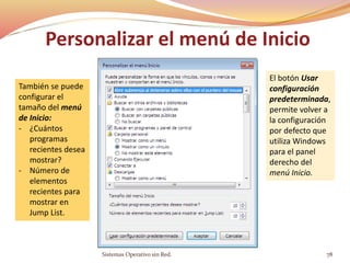 Personalizar el menú de Inicio
Sistemas Operativo sin Red. 78
También se puede
configurar el
tamaño del menú
de Inicio:
- ¿Cuántos
programas
recientes desea
mostrar?
- Número de
elementos
recientes para
mostrar en
Jump List.
El botón Usar
configuración
predeterminada,
permite volver a
la configuración
por defecto que
utiliza Windows
para el panel
derecho del
menú Inicio.
 