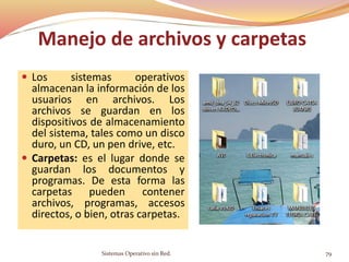 Manejo de archivos y carpetas
 Los sistemas operativos
almacenan la información de los
usuarios en archivos. Los
archivos se guardan en los
dispositivos de almacenamiento
del sistema, tales como un disco
duro, un CD, un pen drive, etc.
 Carpetas: es el lugar donde se
guardan los documentos y
programas. De esta forma las
carpetas pueden contener
archivos, programas, accesos
directos, o bien, otras carpetas.
Sistemas Operativo sin Red. 79
 