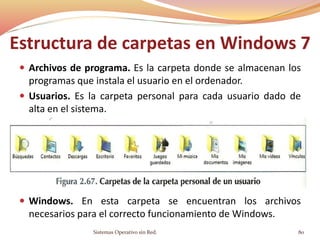 Estructura de carpetas en Windows 7
 Archivos de programa. Es la carpeta donde se almacenan los
programas que instala el usuario en el ordenador.
 Usuarios. Es la carpeta personal para cada usuario dado de
alta en el sistema.
 Windows. En esta carpeta se encuentran los archivos
necesarios para el correcto funcionamiento de Windows.
Sistemas Operativo sin Red. 80
 