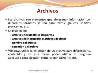 Archivos
 Los archivos son elementos que almacenan información con
diferentes formatos ya sea para textos, gráficos, sonidos,
programas, etc.
 Se dividen en:
 Archivos ejecutables o programas
 Archivos no ejecutables o archivos de datos
 Nombre del archivo
 Extensión del archivo
 Windows utiliza la extensión de un archivo para diferenciar su
contenido y de esta forma poder utilizar el programa
adecuado para ejecutar o interpretar dicho fichero.
Sistemas Operativo sin Red. 82
 
