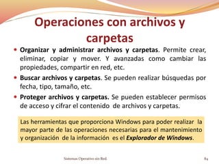 Operaciones con archivos y
carpetas
 Organizar y administrar archivos y carpetas. Permite crear,
eliminar, copiar y mover. Y avanzadas como cambiar las
propiedades, compartir en red, etc.
 Buscar archivos y carpetas. Se pueden realizar búsquedas por
fecha, tipo, tamaño, etc.
 Proteger archivos y carpetas. Se pueden establecer permisos
de acceso y cifrar el contenido de archivos y carpetas.
Las herramientas que proporciona Windows para poder realizar la
mayor parte de las operaciones necesarias para el mantenimiento
y organización de la información es el Explorador de Windows.
Sistemas Operativo sin Red. 84
 