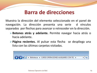 Barra de direcciones
Muestra la dirección del elemento seleccionado en el panel de
navegación. La dirección presenta una serie d vínculos
separados por flechas para avanzar o retroceder en la dirección.
 Botones atrás y adelante. Permite navegar hacia atrás o
hacia adelante.
 Página recientes. Al pulsar esta flecha se despliega una
lista con las últimas carpetas visitadas.
Sistemas Operativo sin Red. 87
 