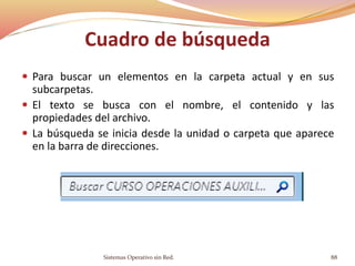 Cuadro de búsqueda
 Para buscar un elementos en la carpeta actual y en sus
subcarpetas.
 El texto se busca con el nombre, el contenido y las
propiedades del archivo.
 La búsqueda se inicia desde la unidad o carpeta que aparece
en la barra de direcciones.
Sistemas Operativo sin Red. 88
 