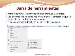 Barra de herramientas
 Permite cambiar la apariencia de los archivos y carpetas.
 Los botones de la barra de herramientas cambian según el
elemento que se tenga seleccionado.
 El botón organizar despliega las diferentes opciones:
Sistemas Operativo sin Red. 89
 
