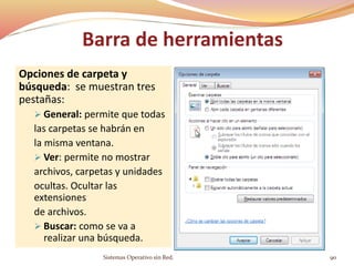 Opciones de carpeta y
búsqueda: se muestran tres
pestañas:
 General: permite que todas
las carpetas se habrán en
la misma ventana.
 Ver: permite no mostrar
archivos, carpetas y unidades
ocultas. Ocultar las
extensiones
de archivos.
 Buscar: como se va a
realizar una búsqueda.
Sistemas Operativo sin Red. 90
Barra de herramientas
 