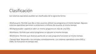 Clasificación
Los sistemas operativos pueden ser clasificados de la siguiente forma:
oMultiusuario: Permite que dos o más usuarios utilicen sus programas al mismo tiempo. Algunos
sistemas operativos permiten a centenares o millares de usuarios al mismo tiempo.
oMultiprocesador: soporta el abrir un mismo programa en más de una CPU.
oMultitarea: Permite que varios programas se ejecuten al mismo tiempo.
oMultitramo: Permite que diversas partes de un solo programa funcionen al mismo tiempo.
oTiempo Real: Responde a las entradas inmediatamente. Los sistemas operativos como DOS y
UNIX, no funcionan en tiempo real.
 