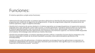 Funciones:
El sistema operativo cumple varias funciones:
oAdministración del procesador: el sistema operativo administra la distribución del procesador entre los distintos
programas por medio de un algoritmo de programación. El tipo de programador depende completamente del
sistema operativo, según el objetivo deseado.
oGestión de la memoria de acceso aleatorio: el sistema operativo se encarga de gestionar el espacio de memoria
asignado para cada aplicación y para cada usuario, si resulta pertinente. Cuando la memoria física es insuficiente,
el sistema operativo puede crear una zona de memoria en el disco duro, denominada "memoria virtual". La
memoria virtual permite ejecutar aplicaciones que requieren una memoria superior a la memoria RAM disponible
en el sistema. Sin embargo, esta memoria es mucho más lenta.
oGestión de entradas/salidas: el sistema operativo permite unificar y controlar el acceso de los programas a los
recursos materiales a través de los drivers (también conocidos como administradores periféricos o de
entrada/salida).
oGestión de ejecución de aplicaciones: el sistema operativo se encarga de que las aplicaciones se ejecuten sin
problemas asignándoles los recursos que éstas necesitan para funcionar. Esto significa que si una aplicación no
responde correctamente puede "sucumbir".
 