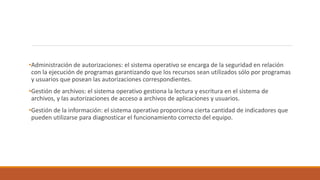 •Administración de autorizaciones: el sistema operativo se encarga de la seguridad en relación
con la ejecución de programas garantizando que los recursos sean utilizados sólo por programas
y usuarios que posean las autorizaciones correspondientes.
•Gestión de archivos: el sistema operativo gestiona la lectura y escritura en el sistema de
archivos, y las autorizaciones de acceso a archivos de aplicaciones y usuarios.
•Gestión de la información: el sistema operativo proporciona cierta cantidad de indicadores que
pueden utilizarse para diagnosticar el funcionamiento correcto del equipo.
 