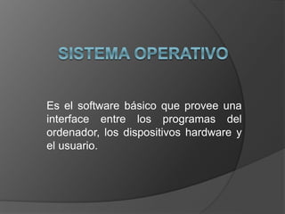 Es el software básico que provee una
interface entre los programas del
ordenador, los dispositivos hardware y
el usuario.
 