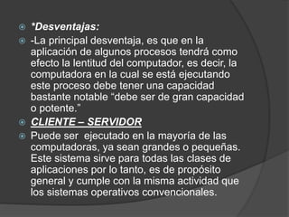  *Desventajas:
 -La principal desventaja, es que en la
aplicación de algunos procesos tendrá como
efecto la lentitud del computador, es decir, la
computadora en la cual se está ejecutando
este proceso debe tener una capacidad
bastante notable “debe ser de gran capacidad
o potente.”
 CLIENTE – SERVIDOR
 Puede ser ejecutado en la mayoría de las
computadoras, ya sean grandes o pequeñas.
Este sistema sirve para todas las clases de
aplicaciones por lo tanto, es de propósito
general y cumple con la misma actividad que
los sistemas operativos convencionales.
 