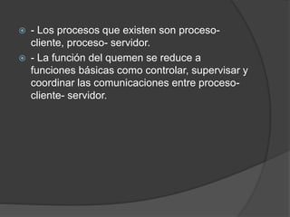  - Los procesos que existen son proceso-
cliente, proceso- servidor.
 - La función del quemen se reduce a
funciones básicas como controlar, supervisar y
coordinar las comunicaciones entre proceso-
cliente- servidor.
 