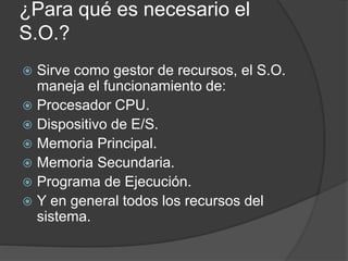 ¿Para qué es necesario el
S.O.?
 Sirve como gestor de recursos, el S.O.
maneja el funcionamiento de:
 Procesador CPU.
 Dispositivo de E/S.
 Memoria Principal.
 Memoria Secundaria.
 Programa de Ejecución.
 Y en general todos los recursos del
sistema.
 