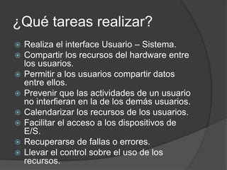 ¿Qué tareas realizar?
 Realiza el interface Usuario – Sistema.
 Compartir los recursos del hardware entre
los usuarios.
 Permitir a los usuarios compartir datos
entre ellos.
 Prevenir que las actividades de un usuario
no interfieran en la de los demás usuarios.
 Calendarizar los recursos de los usuarios.
 Facilitar el acceso a los dispositivos de
E/S.
 Recuperarse de fallas o errores.
 Llevar el control sobre el uso de los
recursos.
 