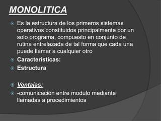 MONOLITICA
 Es la estructura de los primeros sistemas
operativos constituidos principalmente por un
solo programa, compuesto en conjunto de
rutina entrelazada de tal forma que cada una
puede llamar a cualquier otro
 Características:
 Estructura
 Ventajas:
 -comunicación entre modulo mediante
llamadas a procedimientos
 