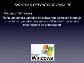 SISTEMAS OPERATIVOS PARA PC
Microsoft Windows.
Tiene una amplia variedad de softwarem, Microsoft introdujo
un entorno operativo denominado “Windows”. La version
mas reciente es Windows 10
 