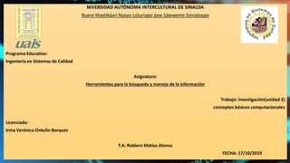 NIVERSIDAD AUTÓNOMA INTERCULTURAL DE SINALOA
Buere Maxtikáari Naxyo Lúturiapo áaw Sáwweme Sinnaloapo
Programa Educativo:
Ingeniería en Sistemas de Calidad
Asignatura:
Herramientas para la búsqueda y manejo de la información
Trabajo: investigación(unidad 2)
conceptos básicos computacionales
Licenciada:
Irma Verónica Orduño Borquez
T.A: Roblero Matías Alonso
FECHA: 17/10/2019
 