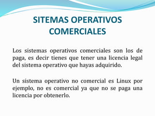 SITEMAS OPERATIVOS
COMERCIALES
Los sistemas operativos comerciales son los de
paga, es decir tienes que tener una licencia legal
del sistema operativo que hayas adquirido.
Un sistema operativo no comercial es Linux por
ejemplo, no es comercial ya que no se paga una
licencia por obtenerlo.
 