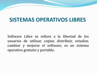 Software Libre se refiere a la libertad de los
usuarios de utilizar, copiar, distribuir, estudiar,
cambiar y mejorar el software, es un sistema
operativo gratuito y portable.
SISTEMAS OPERATIVOS LIBRES
 