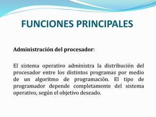 FUNCIONES PRINCIPALES
Administración del procesador:
El sistema operativo administra la distribución del
procesador entre los distintos programas por medio
de un algoritmo de programación. El tipo de
programador depende completamente del sistema
operativo, según el objetivo deseado.
 