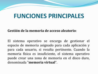 FUNCIONES PRINCIPALES
Gestión de la memoria de acceso aleatorio:
El sistema operativo se encarga de gestionar el
espacio de memoria asignado para cada aplicación y
para cada usuario, si resulta pertinente. Cuando la
memoria física es insuficiente, el sistema operativo
puede crear una zona de memoria en el disco duro,
denominada "memoria virtual".
 