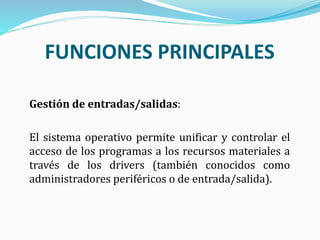 Gestión de entradas/salidas:
El sistema operativo permite unificar y controlar el
acceso de los programas a los recursos materiales a
través de los drivers (también conocidos como
administradores periféricos o de entrada/salida).
FUNCIONES PRINCIPALES
 