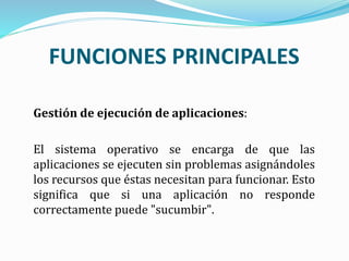 Gestión de ejecución de aplicaciones:
El sistema operativo se encarga de que las
aplicaciones se ejecuten sin problemas asignándoles
los recursos que éstas necesitan para funcionar. Esto
significa que si una aplicación no responde
correctamente puede "sucumbir".
FUNCIONES PRINCIPALES
 