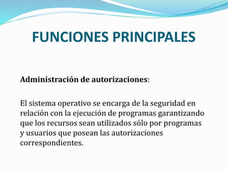 Administración de autorizaciones:
El sistema operativo se encarga de la seguridad en
relación con la ejecución de programas garantizando
que los recursos sean utilizados sólo por programas
y usuarios que posean las autorizaciones
correspondientes.
FUNCIONES PRINCIPALES
 