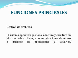 Gestión de archivos:
El sistema operativo gestiona la lectura y escritura en
el sistema de archivos, y las autorizaciones de acceso
a archivos de aplicaciones y usuarios.
FUNCIONES PRINCIPALES
 
