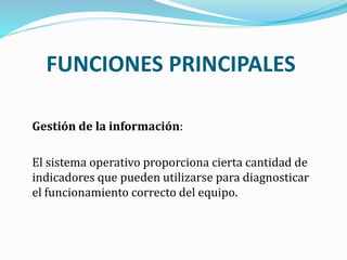 Gestión de la información:
El sistema operativo proporciona cierta cantidad de
indicadores que pueden utilizarse para diagnosticar
el funcionamiento correcto del equipo.
FUNCIONES PRINCIPALES
 