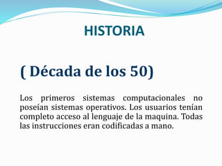 HISTORIA
( Década de los 50)
Los primeros sistemas computacionales no
poseían sistemas operativos. Los usuarios tenían
completo acceso al lenguaje de la maquina. Todas
las instrucciones eran codificadas a mano.
 