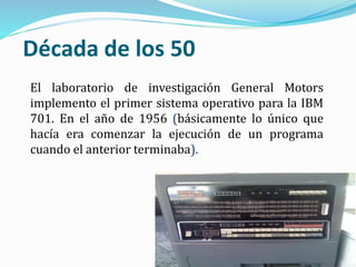 Década de los 50
El laboratorio de investigación General Motors
implemento el primer sistema operativo para la IBM
701. En el año de 1956 (básicamente lo único que
hacía era comenzar la ejecución de un programa
cuando el anterior terminaba).
 