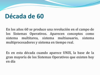 Década de 60
En los años 60 se produce una revolución en el campo de
los Sistemas Operativos. Aparecen conceptos como
sistema multitarea, sistema multiusuario, sistema
multiprocesadores y sistema en tiempo real.
Es en esta década cuando aparece UNIX, la base de la
gran mayoría de los Sistemas Operativos que existen hoy
en día
 