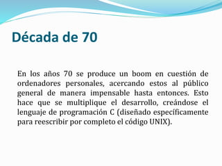 Década de 70
En los años 70 se produce un boom en cuestión de
ordenadores personales, acercando estos al público
general de manera impensable hasta entonces. Esto
hace que se multiplique el desarrollo, creándose el
lenguaje de programación C (diseñado específicamente
para reescribir por completo el código UNIX).
 