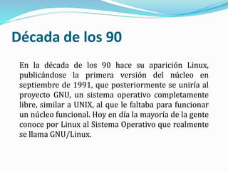 Década de los 90
En la década de los 90 hace su aparición Linux,
publicándose la primera versión del núcleo en
septiembre de 1991, que posteriormente se uniría al
proyecto GNU, un sistema operativo completamente
libre, similar a UNIX, al que le faltaba para funcionar
un núcleo funcional. Hoy en día la mayoría de la gente
conoce por Linux al Sistema Operativo que realmente
se llama GNU/Linux.
 
