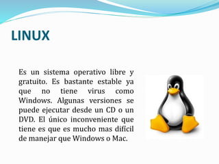 Es un sistema operativo libre y
gratuito. Es bastante estable ya
que no tiene virus como
Windows. Algunas versiones se
puede ejecutar desde un CD o un
DVD. El único inconveniente que
tiene es que es mucho mas difícil
de manejar que Windows o Mac.
LINUX
 