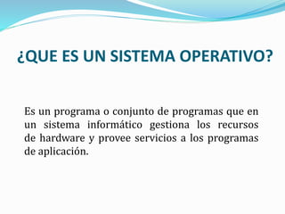 ¿QUE ES UN SISTEMA OPERATIVO?
Es un programa o conjunto de programas que en
un sistema informático gestiona los recursos
de hardware y provee servicios a los programas
de aplicación.
 