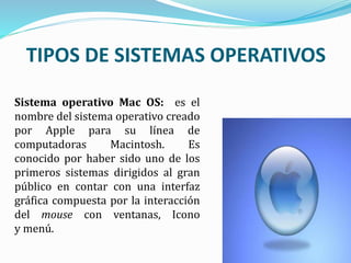 TIPOS DE SISTEMAS OPERATIVOS
Sistema operativo Mac OS: es el
nombre del sistema operativo creado
por Apple para su línea de
computadoras Macintosh. Es
conocido por haber sido uno de los
primeros sistemas dirigidos al gran
público en contar con una interfaz
gráfica compuesta por la interacción
del mouse con ventanas, Icono
y menú.
 