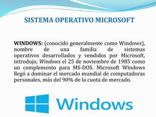 SISTEMA OPERATIVO MICROSOFT
WINDOWS: (conocido generalmente como Windows),
nombre de una familia de sistemas
operativos desarrollados y vendidos por Microsoft,
introdujo, Windows el 25 de noviembre de 1985 como
un complemento para MS-DOS. Microsoft Windows
llegó a dominar el mercado mundial de computadoras
personales, más del 90% de la cuota de mercado.
 
