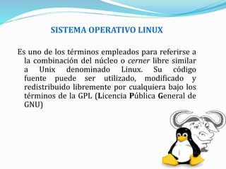 SISTEMA OPERATIVO LINUX
Es uno de los términos empleados para referirse a
la combinación del núcleo o cerner libre similar
a Unix denominado Linux. Su código
fuente puede ser utilizado, modificado y
redistribuido libremente por cualquiera bajo los
términos de la GPL (Licencia Pública General de
GNU)
 