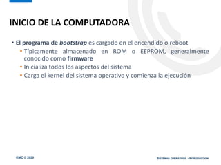 KMC © 2020 SISTEMAS OPERATIVOS - INTRODUCCIÓN
• El programa de bootstrap es cargado en el encendido o reboot
• Típicamente almacenado en ROM o EEPROM, generalmente
conocido como firmware
• Inicializa todos los aspectos del sistema
• Carga el kernel del sistema operativo y comienza la ejecución
INICIO DE LA COMPUTADORA
 