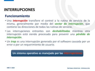 KMC © 2020 SISTEMAS OPERATIVOS - INTRODUCCIÓN
Funcionamiento
• Una interrupción transfiere el control a la rutina de servicio de la
misma, generalmente por medio del vector de interrupción, que
contiene las direcciones de todas las rutinas de servicio.
• Las interrupciones entrantes son deshabilitadas mientras otra
interrupción está siendo procesada para prevenir una pérdida de
interrupción.
• Un trap es una interrupción generada por el software causada por un
error o por un requerimiento de usuario.
Un sistema operativo es manejado por las interrupciones
INTERRUPCIONES
 