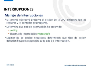 KMC © 2020 SISTEMAS OPERATIVOS - INTRODUCCIÓN
Manejo de Interrupciones
• El sistema operativo preserva el estado de la CPU almacenando los
registros y el contador de programa.
• Determina que tipo de interrupción ha occurrido:
• polling
• Sistema de interrupción vectoreado
• Segmentos de código separados determinan que tipo de acción
deberían llevarse a cabo para cada tipo de interrupción.
INTERRUPCIONES
 