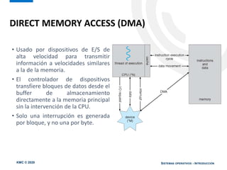 KMC © 2020 SISTEMAS OPERATIVOS - INTRODUCCIÓN
• Usado por dispositivos de E/S de
alta velocidad para transmitir
información a velocidades similares
a la de la memoria.
• El controlador de dispositivos
transfiere bloques de datos desde el
buffer de almacenamiento
directamente a la memoria principal
sin la intervención de la CPU.
• Solo una interrupción es generada
por bloque, y no una por byte.
DIRECT MEMORY ACCESS (DMA)
 