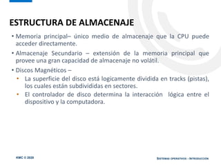 KMC © 2020 SISTEMAS OPERATIVOS - INTRODUCCIÓN
• Memoria principal– único medio de almacenaje que la CPU puede
acceder directamente.
• Almacenaje Secundario – extensión de la memoria principal que
provee una gran capacidad de almacenaje no volátil.
• Discos Magnéticos –
• La superficie del disco está logicamente dividida en tracks (pistas),
los cuales están subdivididas en sectores.
• El controlador de disco determina la interacción lógica entre el
dispositivo y la computadora.
ESTRUCTURA DE ALMACENAJE
 