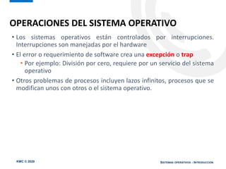 KMC © 2020 SISTEMAS OPERATIVOS - INTRODUCCIÓN
• Los sistemas operativos están controlados por interrupciones.
Interrupciones son manejadas por el hardware
• El error o requerimiento de software crea una excepción o trap
• Por ejemplo: División por cero, requiere por un servicio del sistema
operativo
• Otros problemas de procesos incluyen lazos infinitos, procesos que se
modifican unos con otros o el sistema operativo.
OPERACIONES DEL SISTEMA OPERATIVO
 