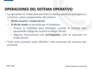 KMC © 2020 SISTEMAS OPERATIVOS - INTRODUCCIÓN
OPERACIONES DEL SISTEMA OPERATIVO
• La operación en modo dual permite al sistema operativo protegerse a
sí mismo y otros componentes del sistema
• Modo usuario y modo kernel
• El bit de modo es provisto por el hardware
• Provee la habilidad para distinguir cuando el sistema está
ejecutando código de usuario o código kernel.
• Algunas instrucciones son privilegiadas, sólo se ejecutan en
modo kernel.
• Timer para prevenir lazos infinitos / alto consumo de recursos por
procesos
 