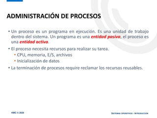 KMC © 2020 SISTEMAS OPERATIVOS - INTRODUCCIÓN
• Un proceso es un programa en ejecución. Es una unidad de trabajo
dentro del sistema. Un programa es una entidad pasiva, el proceso es
una entidad activa.
• El proceso necesita recursos para realizar su tarea.
• CPU, memoria, E/S, archivos
• Inicialización de datos
• La terminación de procesos require reclamar los recursos reusables.
ADMINISTRACIÓN DE PROCESOS
 