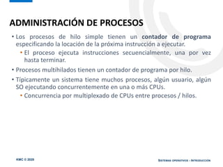 KMC © 2020 SISTEMAS OPERATIVOS - INTRODUCCIÓN
• Los procesos de hilo simple tienen un contador de programa
especificando la locación de la próxima instrucción a ejecutar.
• El proceso ejecuta instrucciones secuencialmente, una por vez
hasta terminar.
• Procesos multihilados tienen un contador de programa por hilo.
• Típicamente un sistema tiene muchos procesos, algún usuario, algún
SO ejecutando concurrentemente en una o más CPUs.
• Concurrencia por multiplexado de CPUs entre procesos / hilos.
ADMINISTRACIÓN DE PROCESOS
 
