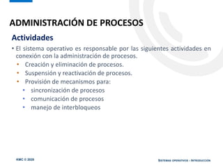 KMC © 2020 SISTEMAS OPERATIVOS - INTRODUCCIÓN
Actividades
• El sistema operativo es responsable por las siguientes actividades en
conexión con la administración de procesos.
• Creación y eliminación de procesos.
• Suspensión y reactivación de procesos.
• Provisión de mecanismos para:
• sincronización de procesos
• comunicación de procesos
• manejo de interbloqueos
ADMINISTRACIÓN DE PROCESOS
 